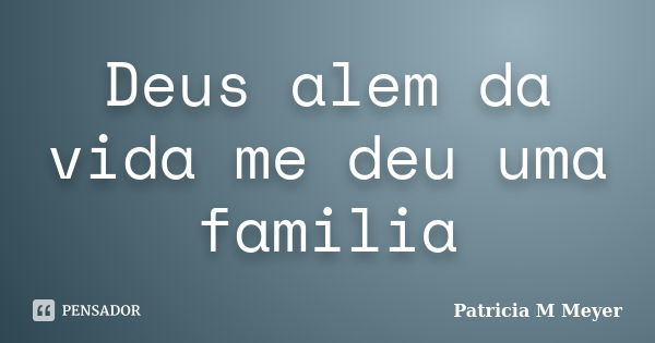 Deus alem da vida me deu uma familia... Frase de Patricia M Meyer.