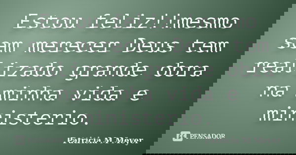 Estou feliz!!mesmo sem merecer Deus tem realizado grande obra na minha vida e ministerio.... Frase de Patricia M Meyer.