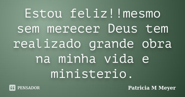 Estou feliz!!mesmo sem merecer Deus tem realizado grande obra na minha vida e ministerio.... Frase de Patricia M Meyer.