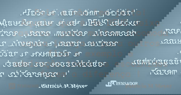 Pois é não tem jeito! Aquele que é de DEUS deixa rastros ,para muitos incomoda causa inveja e para outros fica o exemplo e admiração,todos os escolhidos fazem a... Frase de Patricia M Meyer.