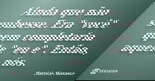 Ainda que não soubesse. Era "você" quem completaria aquele "eu e". Então, nós.... Frase de Patrícia Marasca.