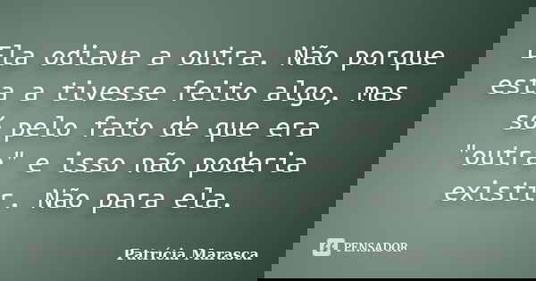 Ela odiava a outra. Não porque esta a tivesse feito algo, mas só pelo fato de que era "outra" e isso não poderia existir. Não para ela.... Frase de Patrícia Marasca.