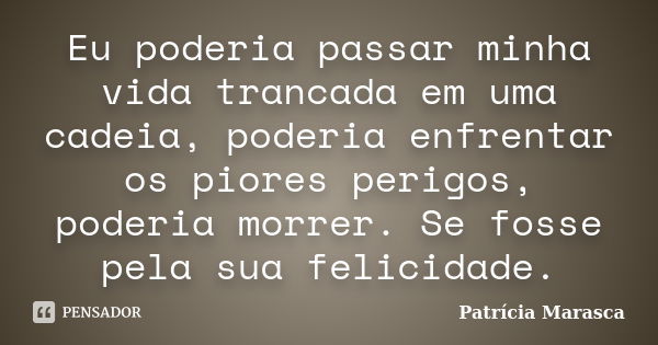 Eu poderia passar minha vida trancada em uma cadeia, poderia enfrentar os piores perigos, poderia morrer. Se fosse pela sua felicidade.... Frase de Patrícia Marasca.