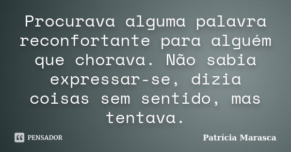 Procurava alguma palavra reconfortante para alguém que chorava. Não sabia expressar-se, dizia coisas sem sentido, mas tentava.... Frase de Patrícia Marasca.