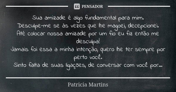 Sua amizade é algo fundamental para mim. Desculpe-me se às vezes que lhe magoei, decepcionei. Até colocar nossa amizade por um fio eu fiz então me desculpa! Jam... Frase de Patricia Martins.