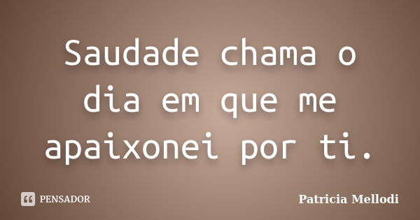 Saudade chama o dia em que me apaixonei por ti.... Frase de Patricia Mellodi.