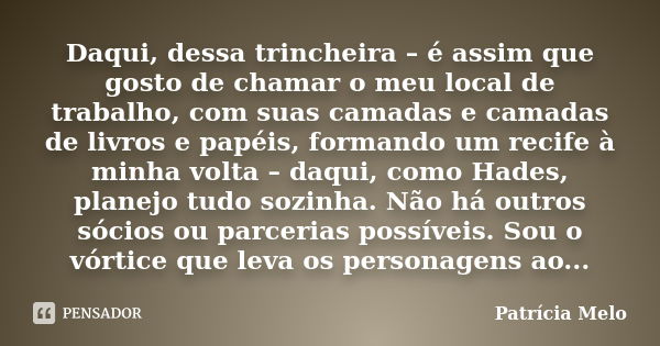 Daqui, dessa trincheira – é assim que gosto de chamar o meu local de trabalho, com suas camadas e camadas de livros e papéis, formando um recife à minha volta –... Frase de Patrícia Melo.