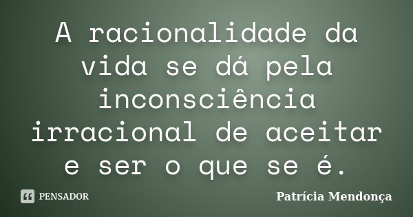 A racionalidade da vida se dá pela inconsciência irracional de aceitar e ser o que se é.... Frase de Patrícia Mendonça.