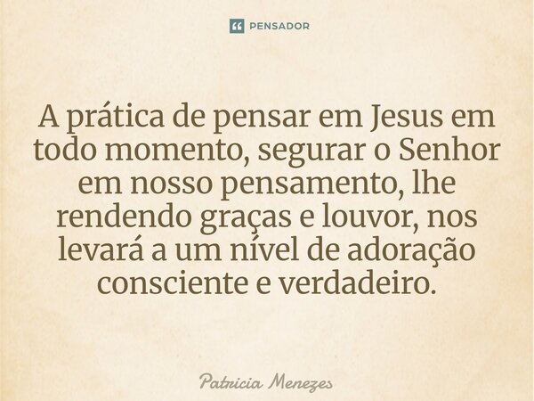 ⁠A prática de pensar em Jesus em todo momento, segurar o Senhor em nosso pensamento, lhe rendendo graças e louvor, nos levará a um nível de adoração consciente ... Frase de Patrícia Menezes.