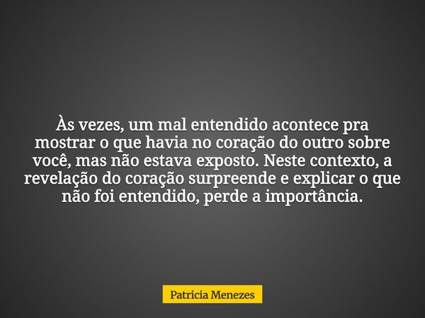 Às vezes, um mal entendido acontece pra mostrar o que havia no coração do outro sobre você, mas não estava exposto. Neste contexto, a revelação do coração surpr... Frase de Patricia Menezes.