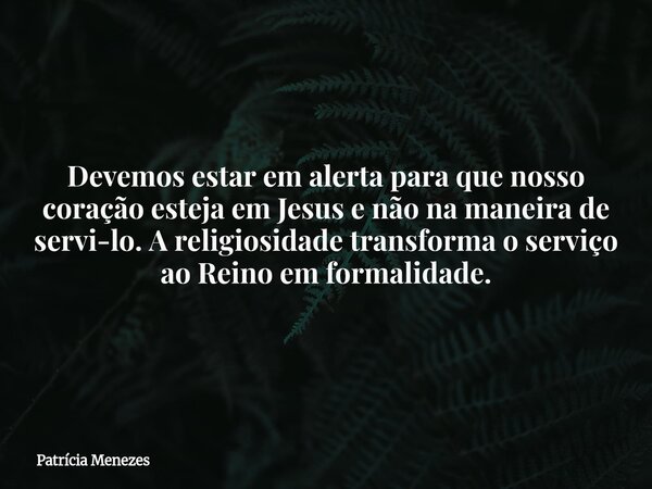 Devemos estar em alerta para que nosso coração esteja em Jesus e não na maneira de servi-lo. A religiosidade transforma o serviço ao Reino em formalidade.... Frase de Patrícia Menezes.