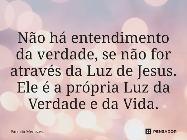 ⁠Não há entendimento da verdade, se não for através da Luz de Jesus. Ele é a própria Luz da Verdade e da Vida.... Frase de Patrícia Menezes.