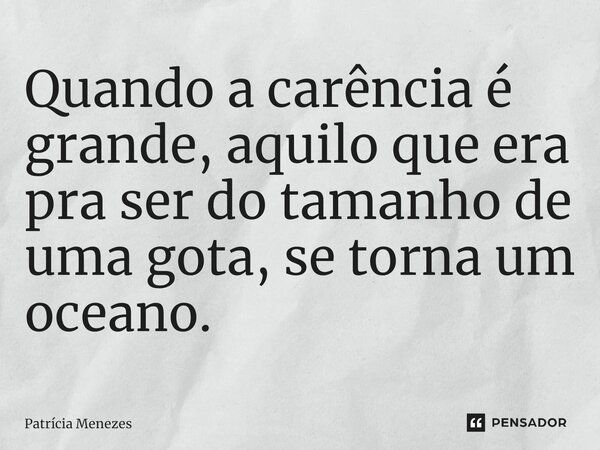 ⁠Quando a carência é grande, aquilo que era pra ser do tamanho de uma gota, se torna um oceano.... Frase de Patrícia Menezes.