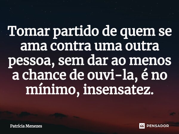Tomar partido de quem se ama contra uma outra pessoa, sem dar ao menos a chance de ouvi-la, é no mínimo, insensatez.⁠... Frase de Patrícia Menezes.