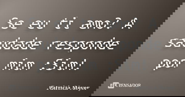 Se eu ti amo? A saudade responde por mim :Sim!... Frase de Patricia Meyer.