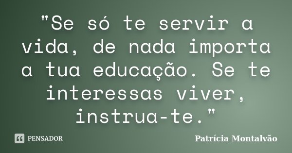 "Se só te servir a vida, de nada importa a tua educação. Se te interessas viver, instrua-te."... Frase de Patrícia Montalvão.