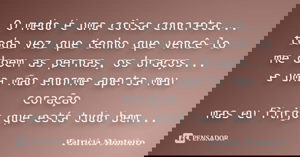 O medo é uma coisa concreta... toda vez que tenho que vencê-lo me doem as pernas, os braços... e uma mão enorme aperta meu coração mas eu finjo que está tudo be... Frase de Patricia Monteiro.