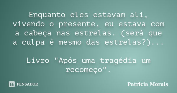 Enquanto eles estavam ali, vivendo o presente, eu estava com a cabeça nas estrelas. (será que a culpa é mesmo das estrelas?)... Livro "Após uma tragédia um... Frase de Patricia Morais.