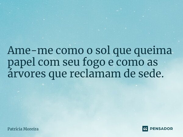 Ame-me como o sol que queima papel com seu fogo e como as árvores que reclamam de sede.... Frase de Patrícia Moreira.