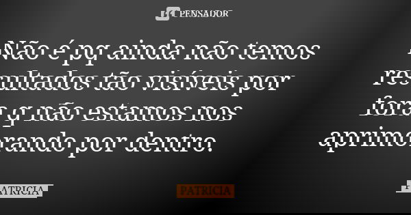 Não é pq ainda não temos resultados tão visíveis por fora q não estamos nos aprimorando por dentro.... Frase de Patrícia..