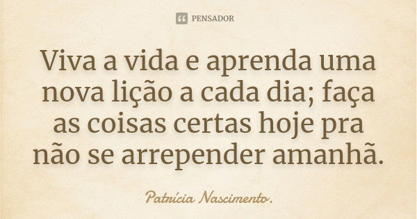 Viva a vida e aprenda uma nova lição a cada dia; faça as coisas certas hoje pra não se arrepender amanhã.... Frase de Patrícia Nascimento..