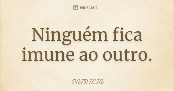 Ninguém fica imune ao outro.... Frase de Patrícia..