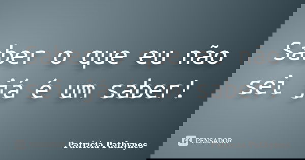 Saber o que eu não sei já é um saber!... Frase de Patrícia Pathynes.