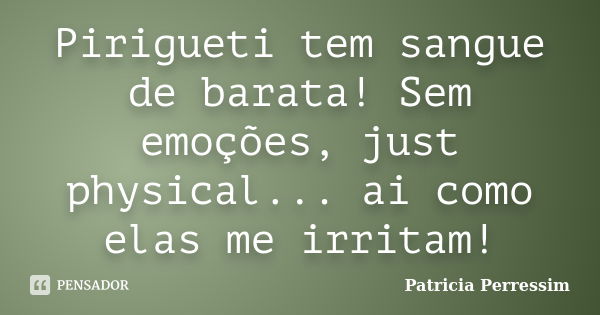 Pirigueti tem sangue de barata! Sem emoções, just physical... ai como elas me irritam!... Frase de Patricia Perressim.