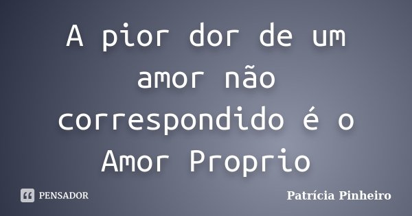 A pior dor de um amor não correspondido é o Amor Proprio... Frase de Patricia Pinheiro.