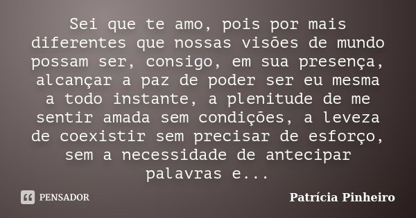 Sei que te amo, pois por mais diferentes que nossas visões de mundo possam ser, consigo, em sua presença, alcançar a paz de poder ser eu mesma a todo instante, ... Frase de Patrícia Pinheiro.