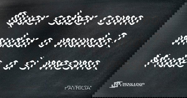 Quer saber como mudar o mundo? Mude a si mesmo.... Frase de Patrícia..
