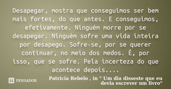 Desapegar, mostra que conseguimos ser bem mais fortes, do que antes. E conseguimos, efetivamente. Ninguém morre por se desapegar. Ninguém sofre uma vida inteira... Frase de Patrícia Rebelo , in 