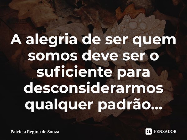 ⁠A alegria de ser quem somos deve ser o suficiente para desconsiderarmos qualquer padrão...... Frase de Patrícia Regina de Souza.