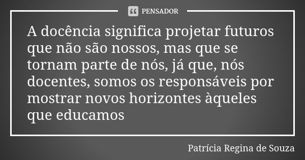 A docência significa projetar futuros que não são nossos, mas que se tornam parte de nós, já que, nós docentes, somos os responsáveis por mostrar novos horizont... Frase de Patrícia Regina de Souza.