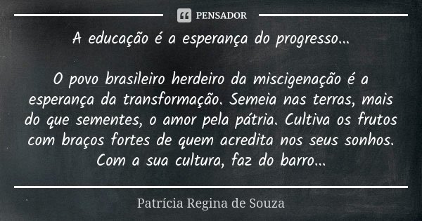 A educação é a esperança do progresso... O povo brasileiro herdeiro da miscigenação é a esperança da transformação. Semeia nas terras, mais do que sementes, o a... Frase de Patrícia Regina de Souza.