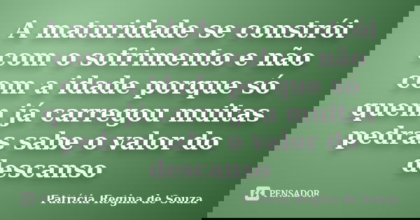 A maturidade se constrói com o sofrimento e não com a idade porque só quem já carregou muitas pedras sabe o valor do descanso... Frase de Patrícia Regina de Souza.