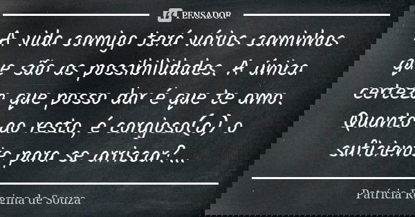 A vida comigo terá vários caminhos que são as possibilidades. A única certeza que posso dar é que te amo. Quanto ao resto, é corajoso(a) o suficiente para se ar... Frase de Patrícia Regina de Souza.