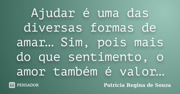 Ajudar é uma das diversas formas de amar… Sim, pois mais do que sentimento, o amor também é valor…... Frase de Patrícia Regina de Souza.