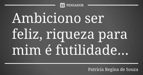 Ambiciono ser feliz, riqueza para mim é futilidade...... Frase de Patrícia Regina de Souza.