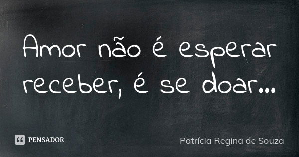 Amor não é esperar receber, é se doar...... Frase de Patrícia Regina de Souza.