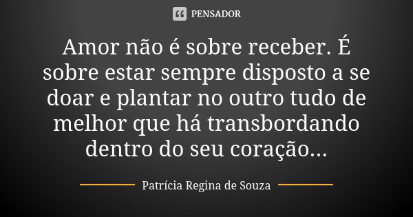 Amor não é sobre receber. É sobre estar sempre disposto a se doar e plantar no outro tudo de melhor que há transbordando dentro do seu coração...... Frase de Patrícia Regina de Souza.