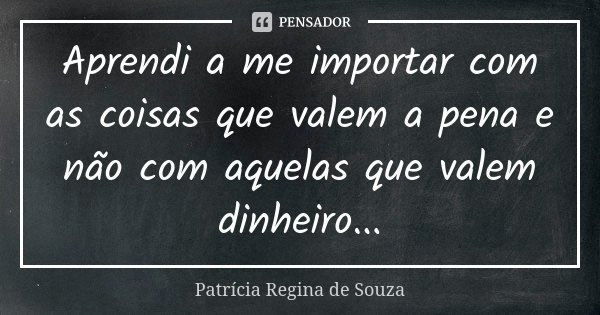Aprendi a me importar com as coisas que valem a pena e não com aquelas que valem dinheiro...... Frase de Patrícia Regina de Souza.