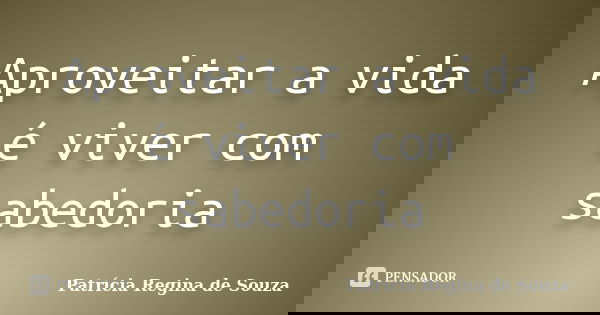 Aproveitar a vida é viver com sabedoria... Frase de Patrícia Regina de Souza.