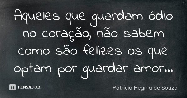 Aqueles que guardam ódio no coração, não sabem como são felizes os que optam por guardar amor...... Frase de Patrícia Regina de Souza.