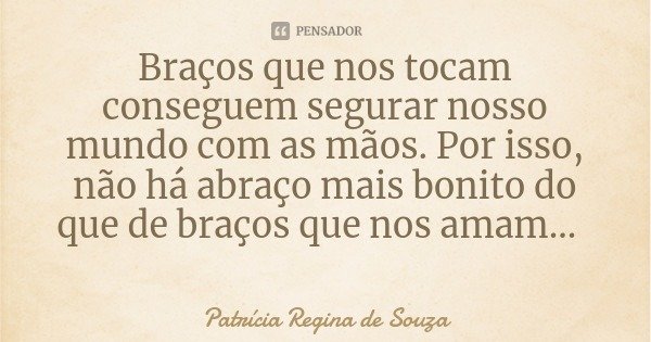 Braços que nos tocam conseguem segurar nosso mundo com as mãos. Por isso, não há abraço mais bonito do que de braços que nos amam...... Frase de Patrícia Regina de Souza.