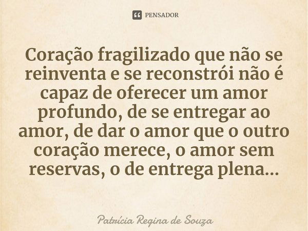 ⁠Coração fragilizado que não se reinventa e se reconstrói não é capaz de oferecer um amor profundo, de se entregar ao amor, de dar o amor que o outro coração me... Frase de Patrícia Regina de Souza.