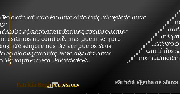 De nada adianta ter uma vida toda planejada, uma hora
tudo desaba só para entendermos que não somos
nós quem estamos no controle, mas quem sempre
esteve é Deus,... Frase de Patrícia Regina de Souza.