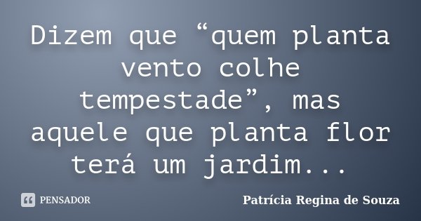 Dizem que “quem planta vento colhe tempestade”, mas aquele que planta flor terá um jardim...... Frase de Patrícia Regina de Souza.