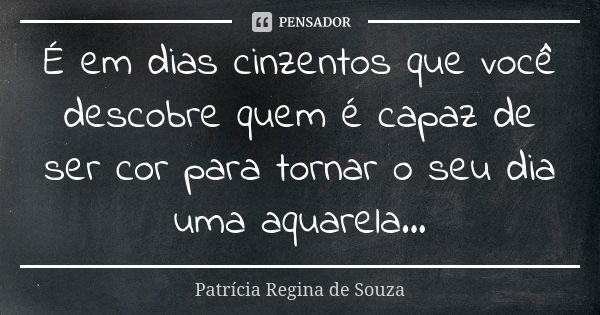 É em dias cinzentos que você descobre quem é capaz de ser cor para tornar o seu dia uma aquarela...... Frase de Patrícia Regina de Souza.