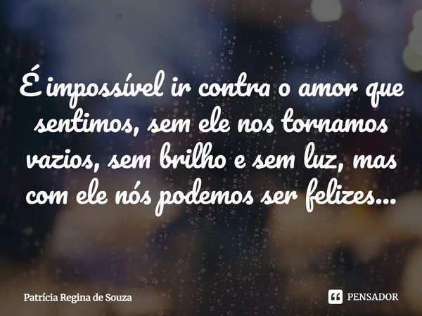 ⁠É impossível ir contra o amor que sentimos, sem ele nos tornamos vazios, sem brilho e sem luz, mas com ele nós podemos ser felizes...... Frase de Patrícia Regina de Souza.